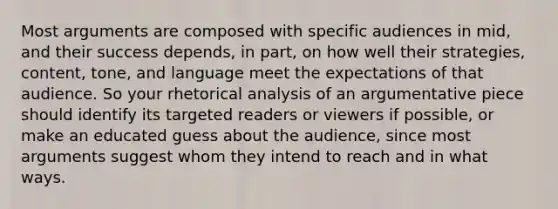 Most arguments are composed with specific audiences in mid, and their success depends, in part, on how well their strategies, content, tone, and language meet the expectations of that audience. So your rhetorical analysis of an argumentative piece should identify its targeted readers or viewers if possible, or make an educated guess about the audience, since most arguments suggest whom they intend to reach and in what ways.