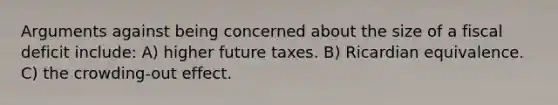 Arguments against being concerned about the size of a fiscal deficit include: A) higher future taxes. B) Ricardian equivalence. C) the crowding-out effect.