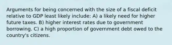 Arguments for being concerned with the size of a fiscal deficit relative to GDP least likely include: A) a likely need for higher future taxes. B) higher interest rates due to government borrowing. C) a high proportion of government debt owed to the country's citizens.