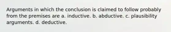 Arguments in which the conclusion is claimed to follow probably from the premises are a. inductive. b. abductive. c. plausibility arguments. d. deductive.