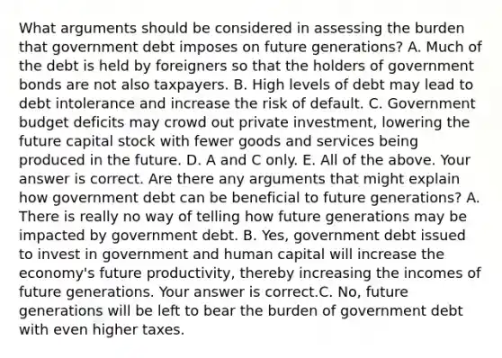 What arguments should be considered in assessing the burden that government debt imposes on future​ generations? A. Much of the debt is held by foreigners so that the holders of government bonds are not also taxpayers. B. High levels of debt may lead to debt intolerance and increase the risk of default. C. Government budget deficits may crowd out private​ investment, lowering the future capital stock with fewer goods and services being produced in the future. D. A and C only. E. All of the above. Your answer is correct. Are there any arguments that might explain how government debt can be beneficial to future​ generations? A. There is really no way of telling how future generations may be impacted by government debt. B. ​Yes, government debt issued to invest in government and human capital will increase the​ economy's future​ productivity, thereby increasing the incomes of future generations. Your answer is correct.C. ​No, future generations will be left to bear the burden of government debt with even higher taxes.