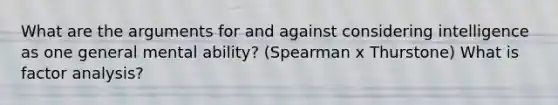 What are the arguments for and against considering intelligence as one general mental ability? (Spearman x Thurstone) What is factor analysis?