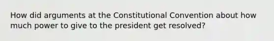 How did arguments at the Constitutional Convention about how much power to give to the president get resolved?