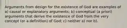 Arguments from design for the existence of God are examples of a) causal or explanatory arguments; b) conceptual (a priori) arguments that derive the existence of God from the very concept (or a definition) of God; c) neither a) nor b).