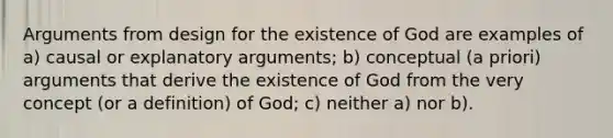 Arguments from design for the existence of God are examples of a) causal or explanatory arguments; b) conceptual (a priori) arguments that derive the existence of God from the very concept (or a definition) of God; c) neither a) nor b).