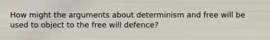 How might the arguments about determinism and free will be used to object to the free will defence?