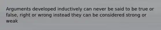 Arguments developed inductively can never be said to be true or false, right or wrong instead they can be considered strong or weak