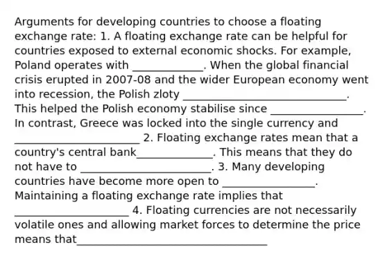 Arguments for developing countries to choose a floating exchange rate: 1. A floating exchange rate can be helpful for countries exposed to external economic shocks. For example, Poland operates with _____________. When the global financial crisis erupted in 2007-08 and the wider European economy went into recession, the Polish zloty ______________________________. This helped the Polish economy stabilise since _________________. In contrast, Greece was locked into the single currency and _______________________ 2. Floating exchange rates mean that a country's central bank______________. This means that they do not have to ________________________. 3. Many developing countries have become more open to _________________. Maintaining a floating exchange rate implies that _____________________ 4. Floating currencies are not necessarily volatile ones and allowing market forces to determine the price means that___________________________________