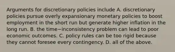 Arguments for discretionary policies include A. discretionary policies pursue overly expansionary monetary policies to boost employment in the short run but generate higher inflation in the long run. B. the time−inconsistency problem can lead to poor economic outcomes. C. policy rules can be too rigid because they cannot foresee every contingency. D. all of the above.