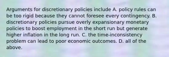 Arguments for discretionary policies include A. policy rules can be too rigid because they cannot foresee every contingency. B. discretionary policies pursue overly expansionary monetary policies to boost employment in the short run but generate higher inflation in the long run. C. the time-inconsistency problem can lead to poor economic outcomes. D. all of the above.