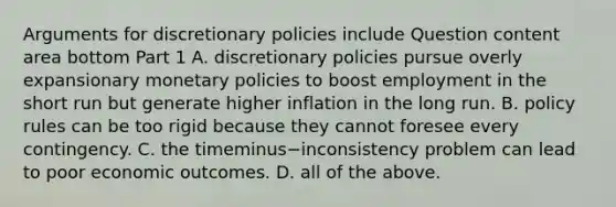 Arguments for discretionary policies include Question content area bottom Part 1 A. discretionary policies pursue overly expansionary monetary policies to boost employment in the short run but generate higher inflation in the long run. B. policy rules can be too rigid because they cannot foresee every contingency. C. the timeminus−inconsistency problem can lead to poor economic outcomes. D. all of the above.