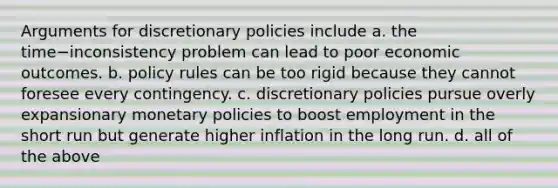 Arguments for discretionary policies include a. the time−inconsistency problem can lead to poor economic outcomes. b. policy rules can be too rigid because they cannot foresee every contingency. c. discretionary policies pursue overly expansionary monetary policies to boost employment in the short run but generate higher inflation in the long run. d. all of the above