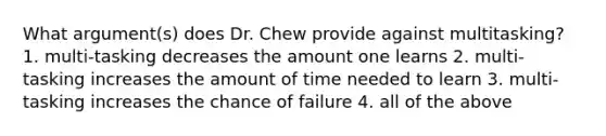 What argument(s) does Dr. Chew provide against multitasking? 1. multi-tasking decreases the amount one learns 2. multi-tasking increases the amount of time needed to learn 3. multi-tasking increases the chance of failure 4. all of the above