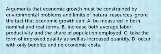 Arguments that economic growth must be constrained by environmental problems and limits of natural resources ignore the fact that economic growth can: A. be measured in both nominal and real terms. B. increase both average labor productivity and the share of population employed. C. take the form of improved quality as well as increased quantity. D. occur with only benefits and no economic costs.