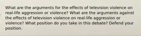 What are the arguments for the effects of television violence on real-life aggression or violence? What are the arguments against the effects of television violence on real-life aggression or violence? What position do you take in this debate? Defend your position.