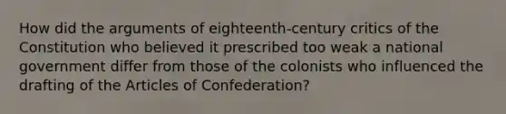 How did <a href='https://www.questionai.com/knowledge/kX9kaOpm3q-the-argument' class='anchor-knowledge'>the argument</a>s of eighteenth-century critics of the Constitution who believed it prescribed too weak a national government differ from those of the colonists who influenced the drafting of <a href='https://www.questionai.com/knowledge/k5NDraRCFC-the-articles-of-confederation' class='anchor-knowledge'>the articles of confederation</a>?