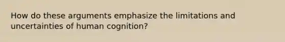 How do these arguments emphasize the limitations and uncertainties of human cognition?