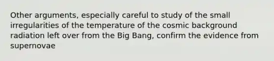 Other arguments, especially careful to study of the small irregularities of the temperature of the cosmic background radiation left over from the Big Bang, confirm the evidence from supernovae