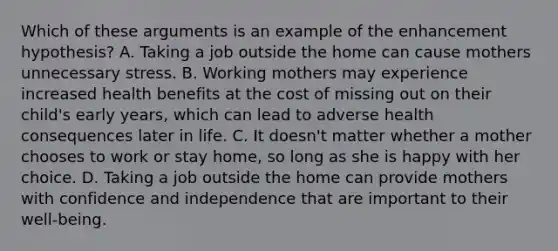 Which of these arguments is an example of the enhancement hypothesis? A. Taking a job outside the home can cause mothers unnecessary stress. B. Working mothers may experience increased health benefits at the cost of missing out on their child's early years, which can lead to adverse health consequences later in life. C. It doesn't matter whether a mother chooses to work or stay home, so long as she is happy with her choice. D. Taking a job outside the home can provide mothers with confidence and independence that are important to their well-being.