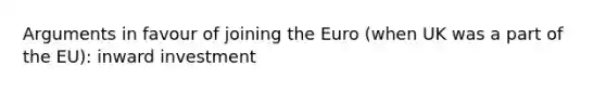 Arguments in favour of joining the Euro (when UK was a part of the EU): inward investment