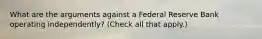 What are the arguments against a Federal Reserve Bank operating​ independently? ​(Check all that apply.​)