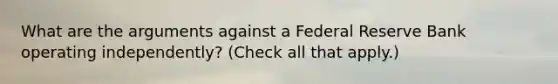 What are the arguments against a Federal Reserve Bank operating​ independently? ​(Check all that apply.​)