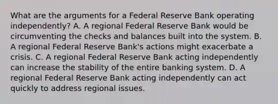 What are the arguments for a Federal Reserve Bank operating​ independently? A. A regional Federal Reserve Bank would be circumventing the checks and balances built into the system. B. A regional Federal Reserve​ Bank's actions might exacerbate a crisis. C. A regional Federal Reserve Bank acting independently can increase the stability of the entire banking system. D. A regional Federal Reserve Bank acting independently can act quickly to address regional issues.