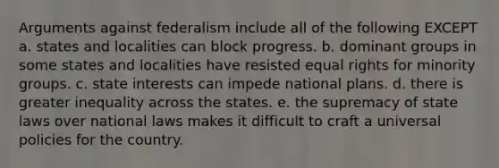 Arguments against federalism include all of the following EXCEPT a. states and localities can block progress. b. dominant groups in some states and localities have resisted equal rights for minority groups. c. state interests can impede national plans. d. there is greater inequality across the states. e. the supremacy of state laws over national laws makes it difficult to craft a universal policies for the country.