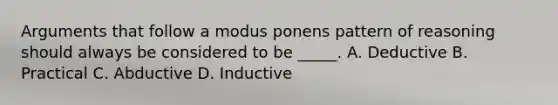 Arguments that follow a modus ponens pattern of reasoning should always be considered to be _____. A. Deductive B. Practical C. Abductive D. Inductive