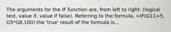 The arguments for the IF function are, from left to right: (logical test, value if, value if false). Referring to the formula, =IF(G11=5, G5*G8,100) the 'true' result of the formula is...