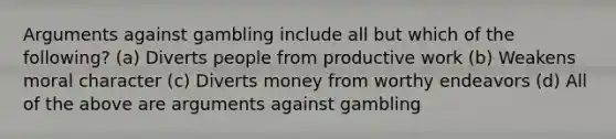 Arguments against gambling include all but which of the following? (a) Diverts people from productive work (b) Weakens moral character (c) Diverts money from worthy endeavors (d) All of the above are arguments against gambling