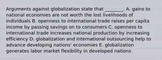 Arguments against globalization state that​ ________. A. gains to national economies are not worth the lost livelihoods of individuals B. openness to international trade raises per capita income by passing savings on to consumers C. openness to international trade increases national production by increasing efficiency D. globalization and international outsourcing help to advance developing​ nations' economies E. globalization generates labor market flexibility in developed nations