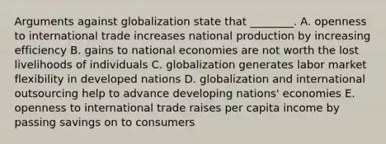 Arguments against globalization state that​ ________. A. openness to international trade increases national production by increasing efficiency B. gains to national economies are not worth the lost livelihoods of individuals C. globalization generates labor market flexibility in developed nations D. globalization and international outsourcing help to advance developing​ nations' economies E. openness to international trade raises per capita income by passing savings on to consumers