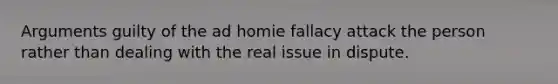 Arguments guilty of the ad homie fallacy attack the person rather than dealing with the real issue in dispute.