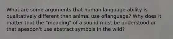 What are some arguments that human language ability is qualitatively different than animal use oflanguage? Why does it matter that the "meaning" of a sound must be understood or that apesdon't use abstract symbols in the wild?