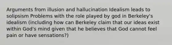 Arguments from illusion and hallucination Idealism leads to solipsism Problems with the role played by god in Berkeley's idealism (including how can Berkeley claim that our ideas exist within God's mind given that he believes that God cannot feel pain or have sensations?)