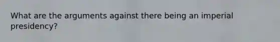 What are the arguments against there being an imperial presidency?