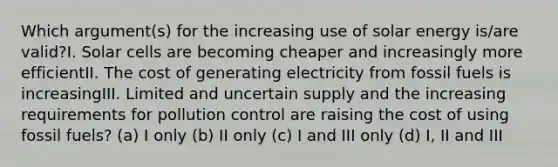 Which argument(s) for the increasing use of solar energy is/are valid?I. Solar cells are becoming cheaper and increasingly more efficientII. The cost of generating electricity from fossil fuels is increasingIII. Limited and uncertain supply and the increasing requirements for pollution control are raising the cost of using fossil fuels? (a) I only (b) II only (c) I and III only (d) I, II and III