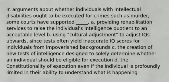 In arguments about whether individuals with intellectual disabilities ought to be executed for crimes such as murder, some courts have supported _____, a. providing rehabilitation services to raise the individual's intelligence quotient to an acceptable level b. using "cultural adjustment" to adjust IQs upwards, since tests often yield inaccurate IQ scores for individuals from impoverished backgrounds c. the creation of new tests of intelligence designed to solely determine whether an individual should be eligible for execution d. the Constitutionality of execution even if the individual is profoundly limited in their ability to understand what is happening