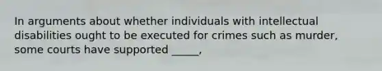 In arguments about whether individuals with intellectual disabilities ought to be executed for crimes such as murder, some courts have supported _____,