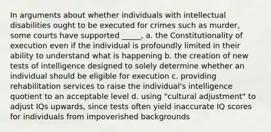 In arguments about whether individuals with intellectual disabilities ought to be executed for crimes such as murder, some courts have supported _____, a. the Constitutionality of execution even if the individual is profoundly limited in their ability to understand what is happening b. the creation of new tests of intelligence designed to solely determine whether an individual should be eligible for execution c. providing rehabilitation services to raise the individual's intelligence quotient to an acceptable level d. using "cultural adjustment" to adjust IQs upwards, since tests often yield inaccurate IQ scores for individuals from impoverished backgrounds