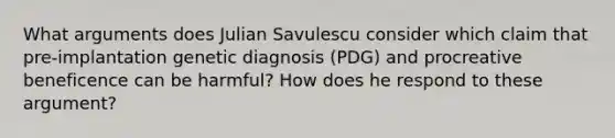 What arguments does Julian Savulescu consider which claim that pre-implantation genetic diagnosis (PDG) and procreative beneficence can be harmful? How does he respond to these argument?