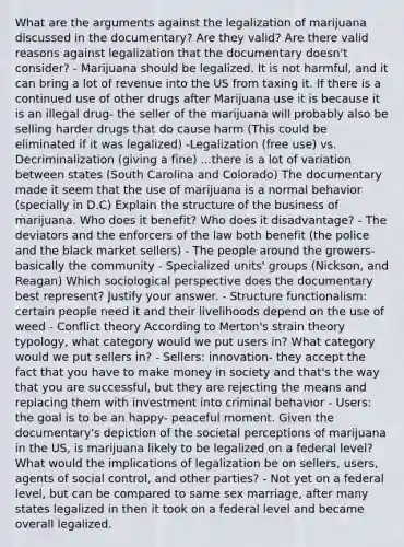 What are the arguments against the legalization of marijuana discussed in the documentary? Are they valid? Are there valid reasons against legalization that the documentary doesn't consider? - Marijuana should be legalized. It is not harmful, and it can bring a lot of revenue into the US from taxing it. If there is a continued use of other drugs after Marijuana use it is because it is an illegal drug- the seller of the marijuana will probably also be selling harder drugs that do cause harm (This could be eliminated if it was legalized) -Legalization (free use) vs. Decriminalization (giving a fine) ...there is a lot of variation between states (South Carolina and Colorado) The documentary made it seem that the use of marijuana is a normal behavior (specially in D.C) Explain the structure of the business of marijuana. Who does it benefit? Who does it disadvantage? - The deviators and the enforcers of the law both benefit (the police and the black market sellers) - The people around the growers- basically the community - Specialized units' groups (Nickson, and Reagan) Which sociological perspective does the documentary best represent? Justify your answer. - Structure functionalism: certain people need it and their livelihoods depend on the use of weed - Conflict theory According to Merton's strain theory typology, what category would we put users in? What category would we put sellers in? - Sellers: innovation- they accept the fact that you have to make money in society and that's the way that you are successful, but they are rejecting the means and replacing them with investment into criminal behavior - Users: the goal is to be an happy- peaceful moment. Given the documentary's depiction of the societal perceptions of marijuana in the US, is marijuana likely to be legalized on a federal level? What would the implications of legalization be on sellers, users, agents of social control, and other parties? - Not yet on a federal level, but can be compared to same sex marriage, after many states legalized in then it took on a federal level and became overall legalized.