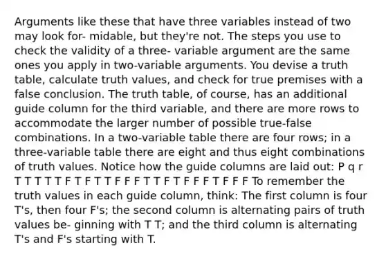 Arguments like these that have three variables instead of two may look for- midable, but they're not. The steps you use to check the validity of a three- variable argument are the same ones you apply in two-variable arguments. You devise a truth table, calculate truth values, and check for true premises with a false conclusion. The truth table, of course, has an additional guide column for the third variable, and there are more rows to accommodate the larger number of possible true-false combinations. In a two-variable table there are four rows; in a three-variable table there are eight and thus eight combinations of truth values. Notice how the guide columns are laid out: P q r T T T T T F T F T T F F F T T F T F F F T F F F To remember the truth values in each guide column, think: The first column is four T's, then four F's; the second column is alternating pairs of truth values be- ginning with T T; and the third column is alternating T's and F's starting with T.