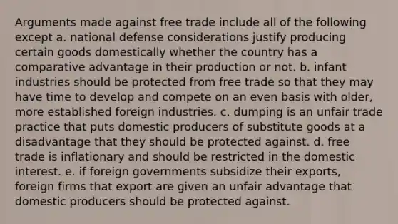 Arguments made against free trade include all of the following except a. national defense considerations justify producing certain goods domestically whether the country has a comparative advantage in their production or not. b. infant industries should be protected from free trade so that they may have time to develop and compete on an even basis with older, more established foreign industries. c. dumping is an unfair trade practice that puts domestic producers of substitute goods at a disadvantage that they should be protected against. d. free trade is inflationary and should be restricted in the domestic interest. e. if foreign governments subsidize their exports, foreign firms that export are given an unfair advantage that domestic producers should be protected against.