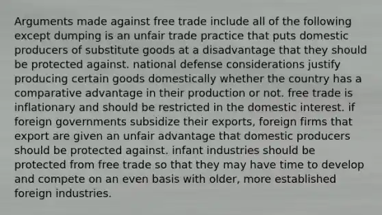 Arguments made against free trade include all of the following except dumping is an unfair trade practice that puts domestic producers of substitute goods at a disadvantage that they should be protected against. national defense considerations justify producing certain goods domestically whether the country has a comparative advantage in their production or not. free trade is inflationary and should be restricted in the domestic interest. if foreign governments subsidize their exports, foreign firms that export are given an unfair advantage that domestic producers should be protected against. infant industries should be protected from free trade so that they may have time to develop and compete on an even basis with older, more established foreign industries.