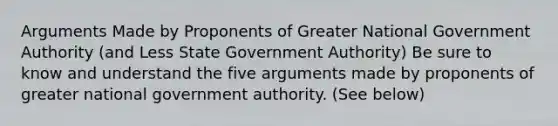 Arguments Made by Proponents of Greater National Government Authority (and Less State Government Authority) Be sure to know and understand the five arguments made by proponents of greater national government authority. (See below)