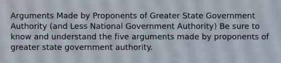 Arguments Made by Proponents of Greater State Government Authority (and Less National Government Authority) Be sure to know and understand the five arguments made by proponents of greater state government authority.