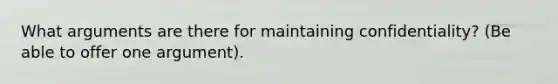 What arguments are there for maintaining confidentiality? (Be able to offer one argument).