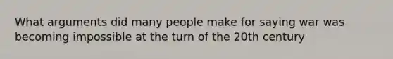 What arguments did many people make for saying war was becoming impossible at the turn of the 20th century